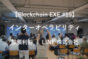 【Blockchain EXE #19 ブロックチェーン導入企業ユースケース特集3】Blockchain into Interoperability – 那須利将 | LINE株式会社
